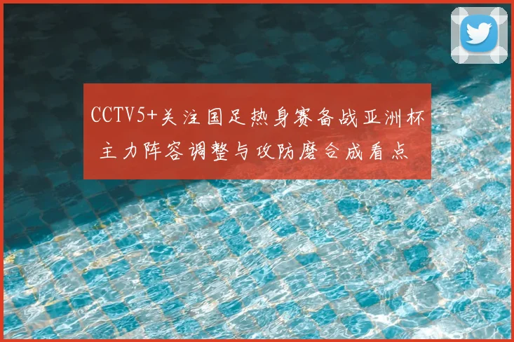 CCTV5+关注国足热身赛备战亚洲杯 主力阵容调整与攻防磨合成看点