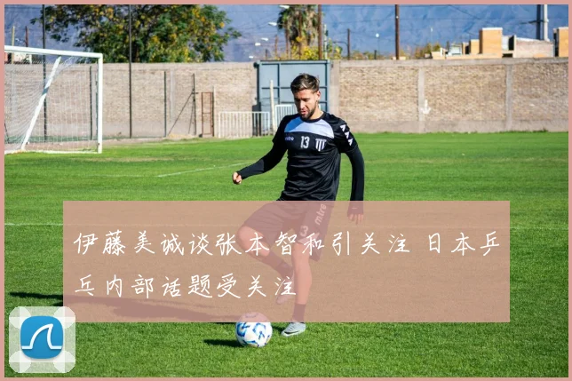 伊藤美诚谈张本智和引关注 日本乒乓内部话题受关注