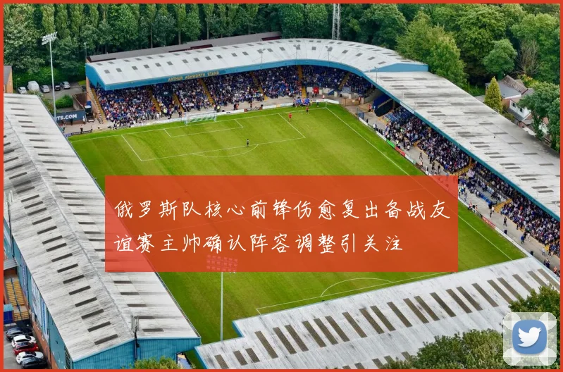 俄罗斯队核心前锋伤愈复出备战友谊赛主帅确认阵容调整引关注