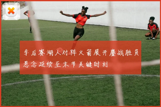 季后赛湖人对阵火箭展开鏖战胜负悬念延续至末节关键时刻