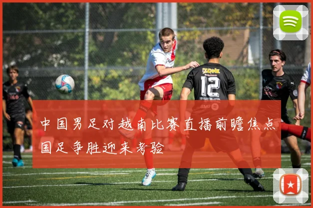中国男足对越南比赛直播前瞻焦点国足争胜迎来考验