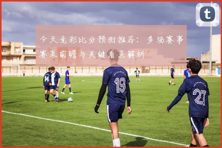 今天竞彩比分预测推荐：多场赛事赛果前瞻与关键看点解析