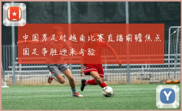 中国男足对越南比赛直播前瞻焦点国足争胜迎来考验