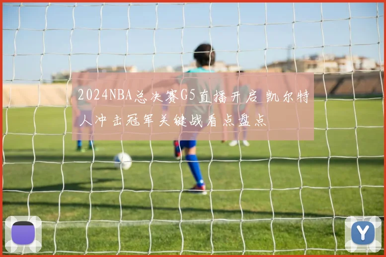 2024NBA总决赛G5直播开启 凯尔特人冲击冠军关键战看点盘点