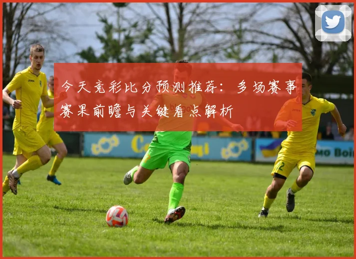 今天竞彩比分预测推荐：多场赛事赛果前瞻与关键看点解析