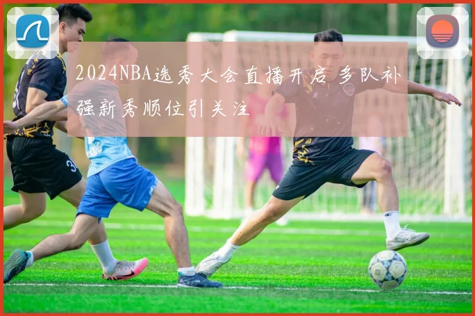 2024NBA选秀大会直播开启 多队补强新秀顺位引关注