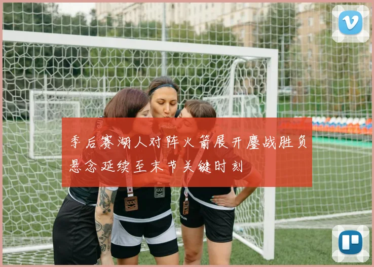 季后赛湖人对阵火箭展开鏖战胜负悬念延续至末节关键时刻
